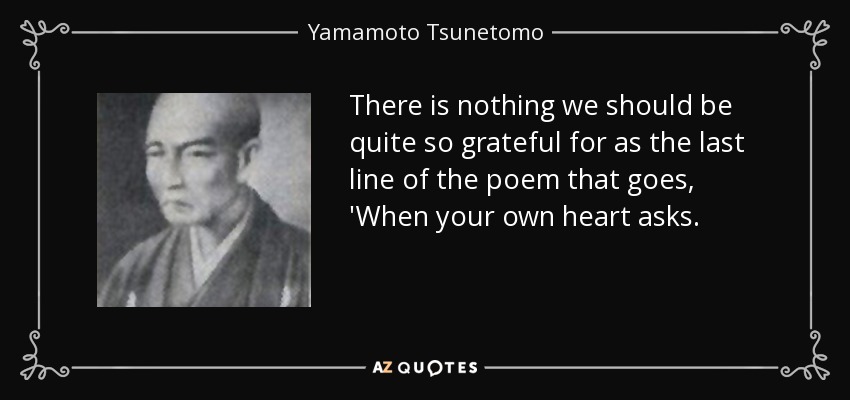 There is nothing we should be quite so grateful for as the last line of the poem that goes, 'When your own heart asks. - Yamamoto Tsunetomo