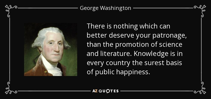 There is nothing which can better deserve your patronage, than the promotion of science and literature. Knowledge is in every country the surest basis of public happiness. - George Washington