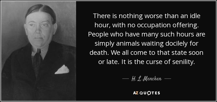 There is nothing worse than an idle hour, with no occupation offering. People who have many such hours are simply animals waiting docilely for death. We all come to that state soon or late. It is the curse of senility. - H. L. Mencken