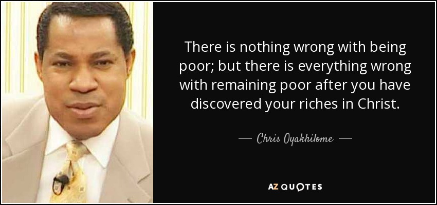 There is nothing wrong with being poor; but there is everything wrong with remaining poor after you have discovered your riches in Christ. - Chris Oyakhilome