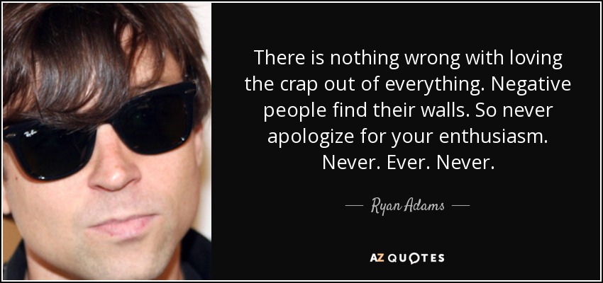 There is nothing wrong with loving the crap out of everything. Negative people find their walls. So never apologize for your enthusiasm. Never. Ever. Never. - Ryan Adams