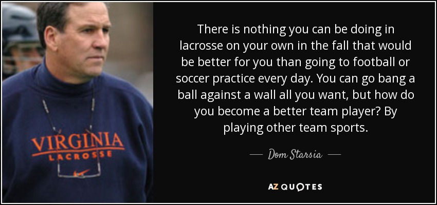 There is nothing you can be doing in lacrosse on your own in the fall that would be better for you than going to football or soccer practice every day. You can go bang a ball against a wall all you want, but how do you become a better team player? By playing other team sports. - Dom Starsia