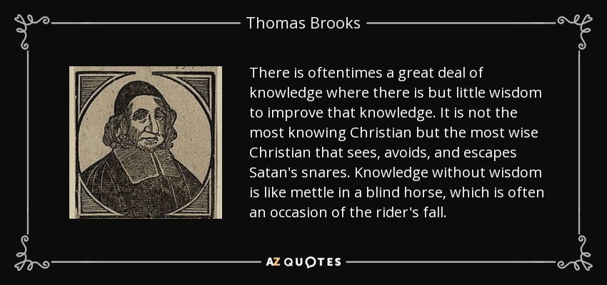 There is oftentimes a great deal of knowledge where there is but little wisdom to improve that knowledge. It is not the most knowing Christian but the most wise Christian that sees, avoids, and escapes Satan's snares. Knowledge without wisdom is like mettle in a blind horse, which is often an occasion of the rider's fall. - Thomas Brooks