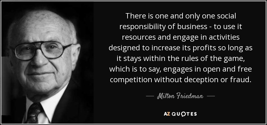 There is one and only one social responsibility of business - to use it resources and engage in activities designed to increase its profits so long as it stays within the rules of the game, which is to say, engages in open and free competition without deception or fraud. - Milton Friedman
