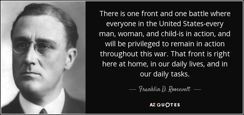 There is one front and one battle where everyone in the United States-every man, woman, and child-is in action, and will be privileged to remain in action throughout this war. That front is right here at home, in our daily lives, and in our daily tasks. - Franklin D. Roosevelt