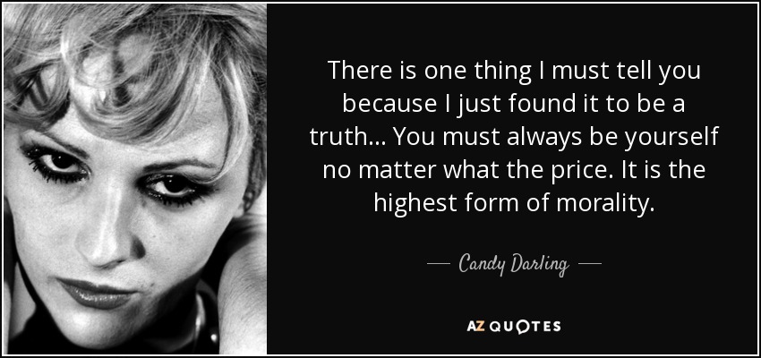There is one thing I must tell you because I just found it to be a truth . . . You must always be yourself no matter what the price. It is the highest form of morality. - Candy Darling