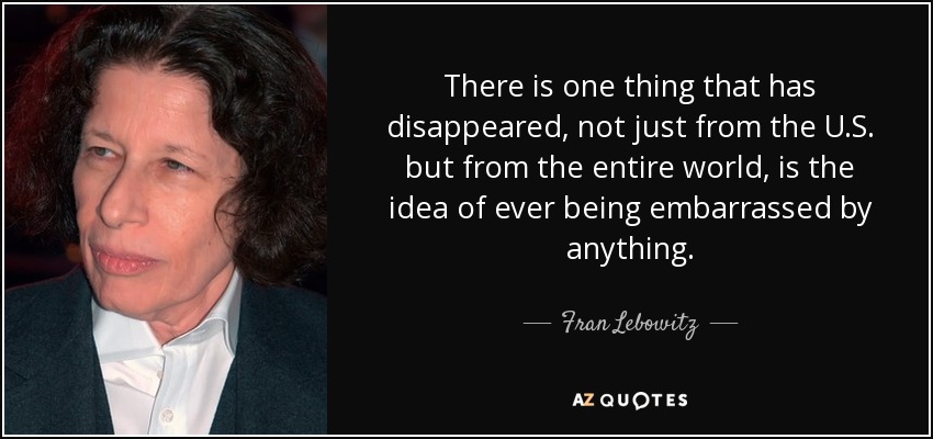 There is one thing that has disappeared, not just from the U.S. but from the entire world, is the idea of ever being embarrassed by anything. - Fran Lebowitz