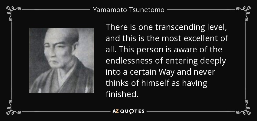 There is one transcending level, and this is the most excellent of all. This person is aware of the endlessness of entering deeply into a certain Way and never thinks of himself as having finished. - Yamamoto Tsunetomo