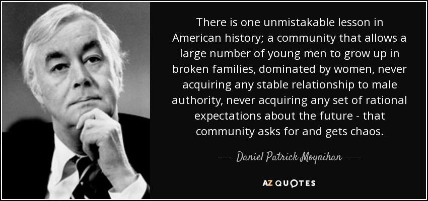 There is one unmistakable lesson in American history; a community that allows a large number of young men to grow up in broken families, dominated by women, never acquiring any stable relationship to male authority, never acquiring any set of rational expectations about the future - that community asks for and gets chaos. - Daniel Patrick Moynihan