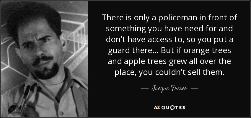 There is only a policeman in front of something you have need for and don't have access to, so you put a guard there... But if orange trees and apple trees grew all over the place, you couldn't sell them. - Jacque Fresco