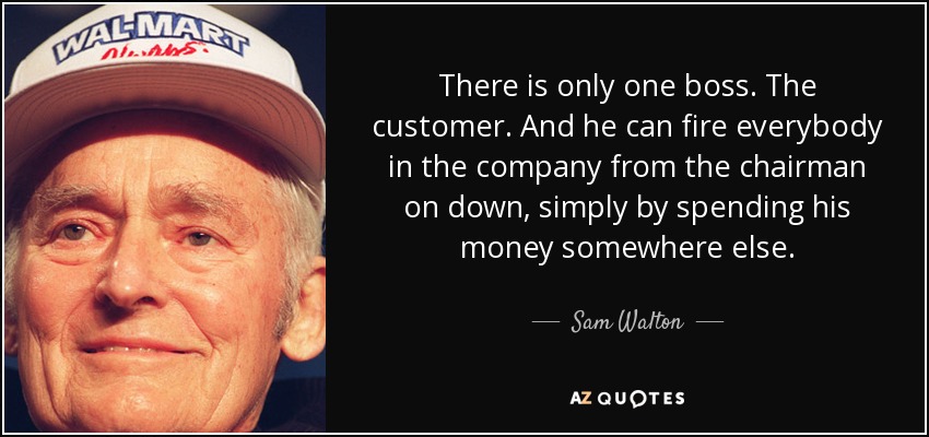 There is only one boss. The customer. And he can fire everybody in the company from the chairman on down, simply by spending his money somewhere else. - Sam Walton