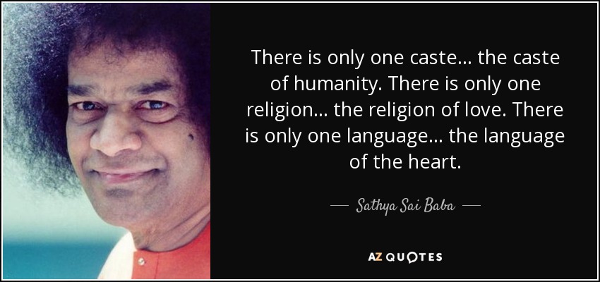 There is only one caste... the caste of humanity. There is only one religion... the religion of love. There is only one language... the language of the heart. - Sathya Sai Baba