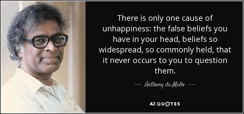 There is only one cause of unhappiness: the false beliefs you have in your head, beliefs so widespread, so commonly held, that it never occurs to you to question them. - Anthony de Mello