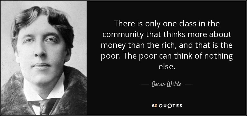 There is only one class in the community that thinks more about money than the rich, and that is the poor. The poor can think of nothing else. - Oscar Wilde
