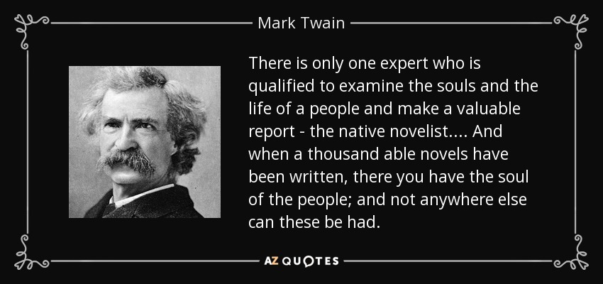 There is only one expert who is qualified to examine the souls and the life of a people and make a valuable report - the native novelist. ... And when a thousand able novels have been written, there you have the soul of the people; and not anywhere else can these be had. - Mark Twain