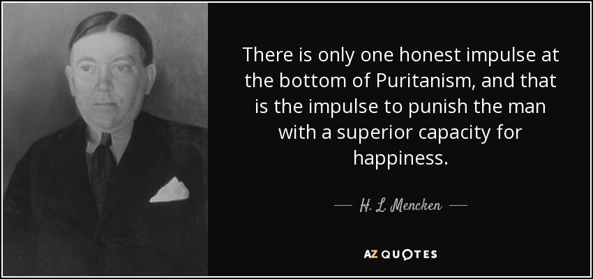There is only one honest impulse at the bottom of Puritanism, and that is the impulse to punish the man with a superior capacity for happiness. - H. L. Mencken