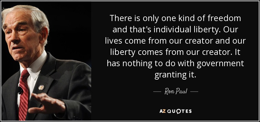 There is only one kind of freedom and that's individual liberty. Our lives come from our creator and our liberty comes from our creator. It has nothing to do with government granting it. - Ron Paul