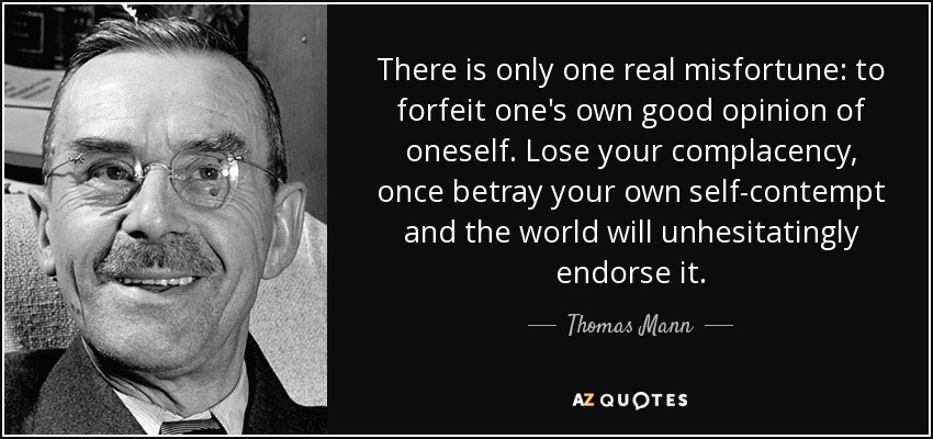 There is only one real misfortune: to forfeit one's own good opinion of oneself. Lose your complacency, once betray your own self-contempt and the world will unhesitatingly endorse it. - Thomas Mann