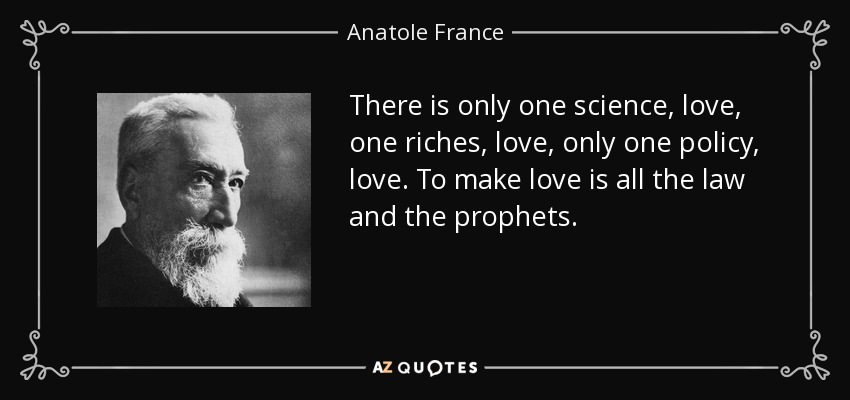 There is only one science, love, one riches, love, only one policy, love. To make love is all the law and the prophets. - Anatole France