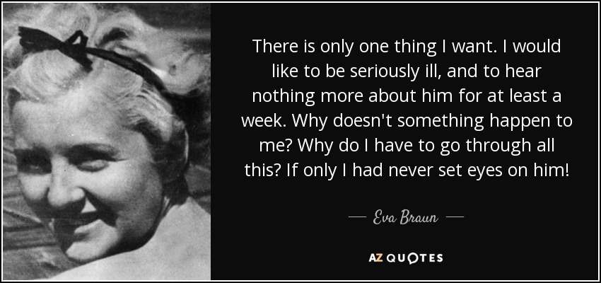There is only one thing I want. I would like to be seriously ill, and to hear nothing more about him for at least a week. Why doesn't something happen to me? Why do I have to go through all this? If only I had never set eyes on him! - Eva Braun