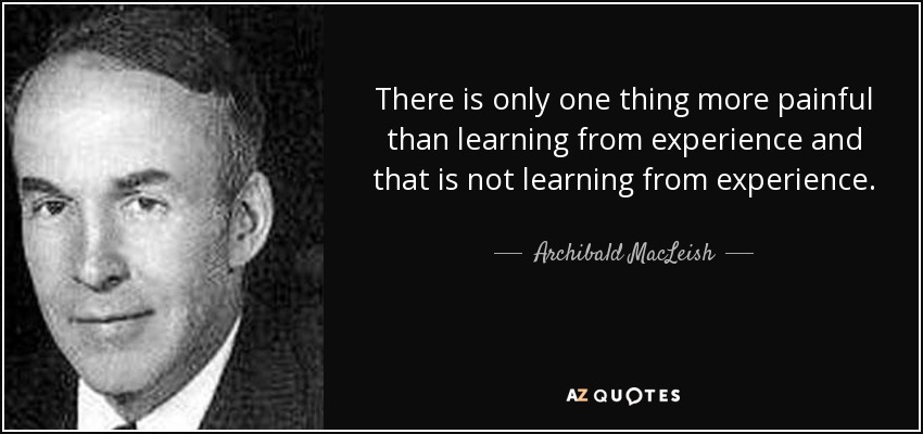 There is only one thing more painful than learning from experience and that is not learning from experience. - Archibald MacLeish