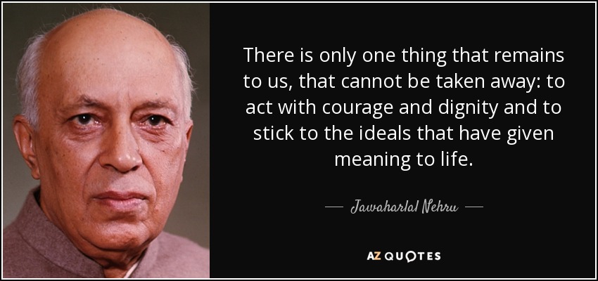 There is only one thing that remains to us, that cannot be taken away: to act with courage and dignity and to stick to the ideals that have given meaning to life. - Jawaharlal Nehru