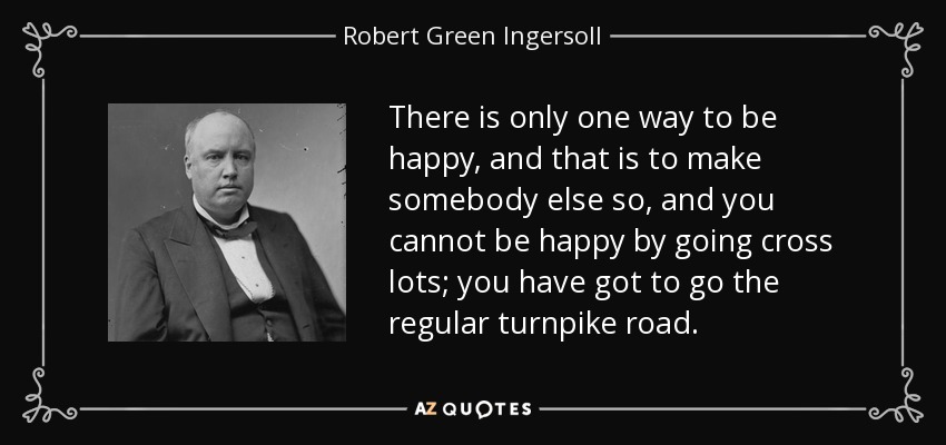 There is only one way to be happy, and that is to make somebody else so, and you cannot be happy by going cross lots; you have got to go the regular turnpike road. - Robert Green Ingersoll