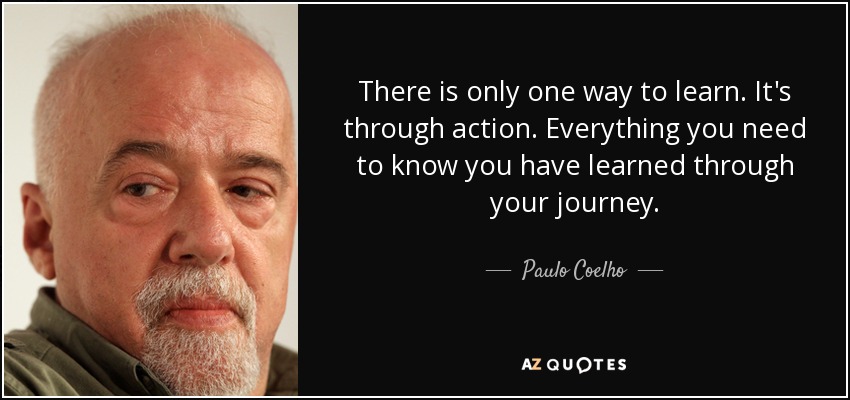 There is only one way to learn. It's through action. Everything you need to know you have learned through your journey. - Paulo Coelho