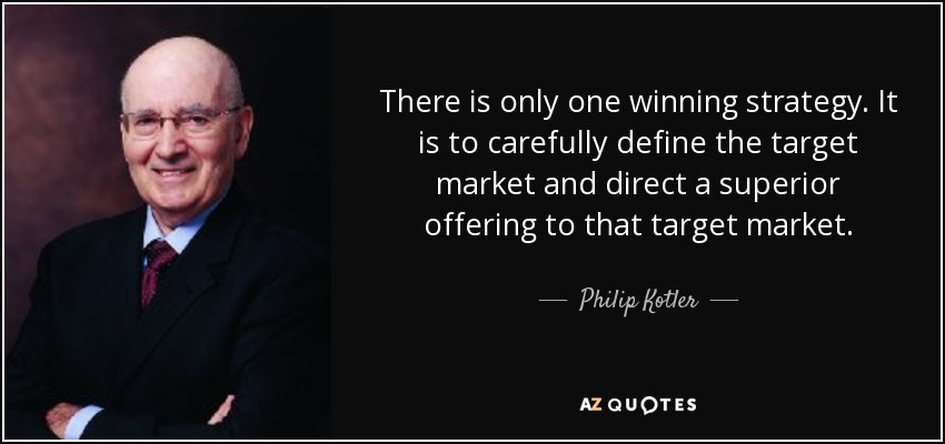 There is only one winning strategy. It is to carefully define the target market and direct a superior offering to that target market. - Philip Kotler