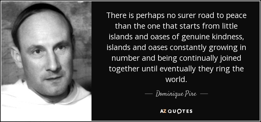 There is perhaps no surer road to peace than the one that starts from little islands and oases of genuine kindness, islands and oases constantly growing in number and being continually joined together until eventually they ring the world. - Dominique Pire