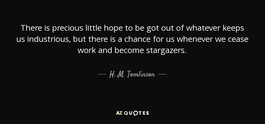 There is precious little hope to be got out of whatever keeps us industrious, but there is a chance for us whenever we cease work and become stargazers. - H. M. Tomlinson