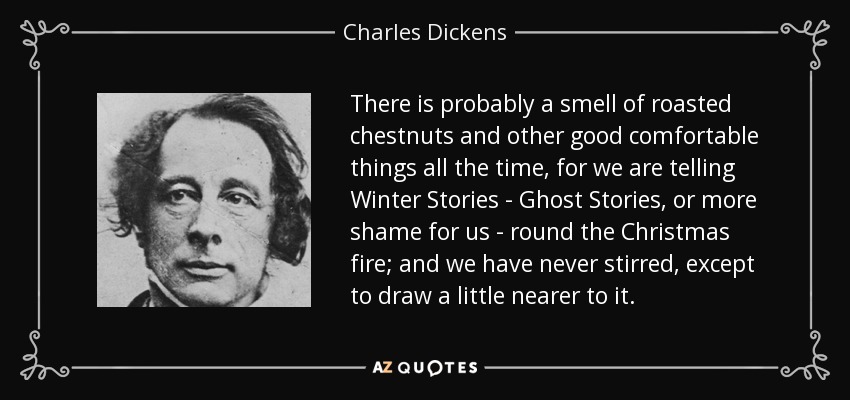 There is probably a smell of roasted chestnuts and other good comfortable things all the time, for we are telling Winter Stories - Ghost Stories, or more shame for us - round the Christmas fire; and we have never stirred, except to draw a little nearer to it. - Charles Dickens