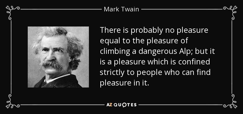 There is probably no pleasure equal to the pleasure of climbing a dangerous Alp; but it is a pleasure which is confined strictly to people who can find pleasure in it. - Mark Twain