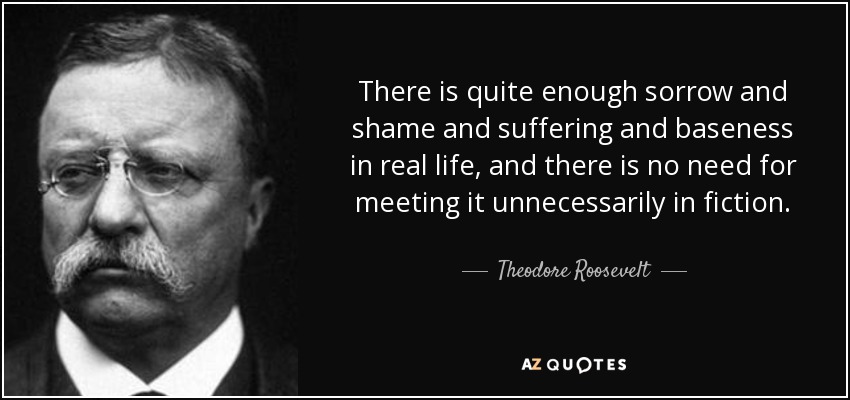 There is quite enough sorrow and shame and suffering and baseness in real life, and there is no need for meeting it unnecessarily in fiction. - Theodore Roosevelt