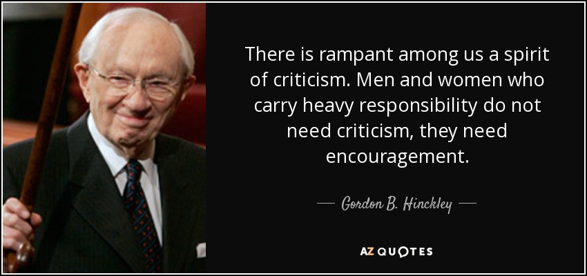 There is rampant among us a spirit of criticism. Men and women who carry heavy responsibility do not need criticism, they need encouragement. - Gordon B. Hinckley