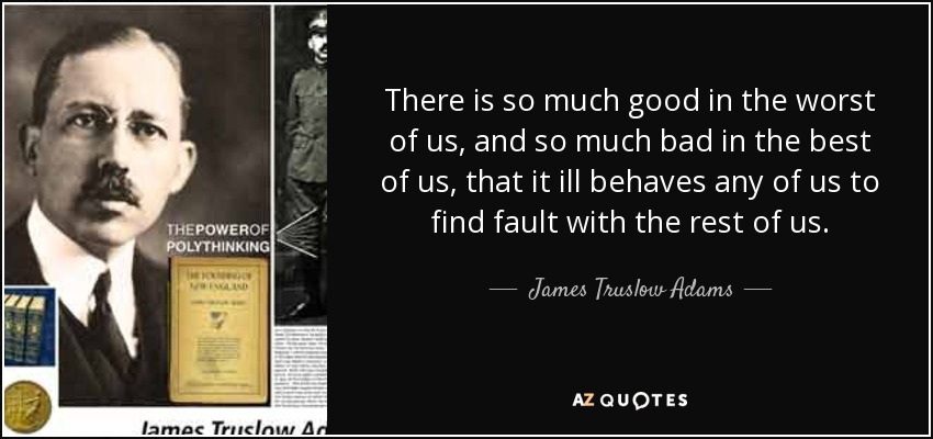 There is so much good in the worst of us, and so much bad in the best of us, that it ill behaves any of us to find fault with the rest of us. - James Truslow Adams