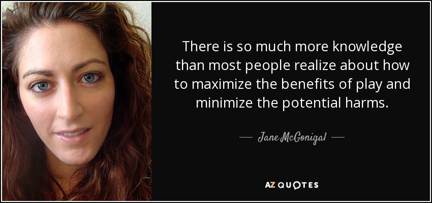 There is so much more knowledge than most people realize about how to maximize the benefits of play and minimize the potential harms. - Jane McGonigal