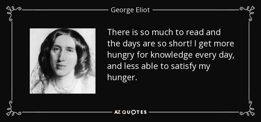 There is so much to read and the days are so short! I get more hungry for knowledge every day, and less able to satisfy my hunger. - George Eliot