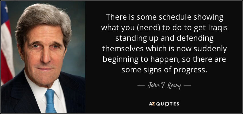 There is some schedule showing what you (need) to do to get Iraqis standing up and defending themselves which is now suddenly beginning to happen, so there are some signs of progress. - John F. Kerry