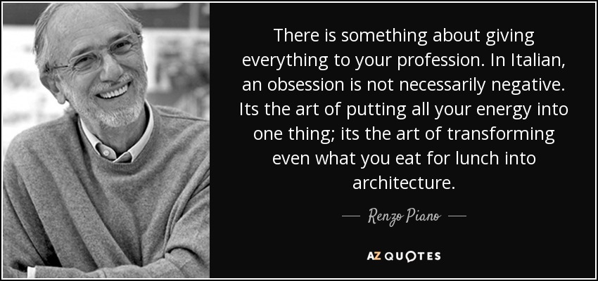 There is something about giving everything to your profession. In Italian, an obsession is not necessarily negative. Its the art of putting all your energy into one thing; its the art of transforming even what you eat for lunch into architecture. - Renzo Piano
