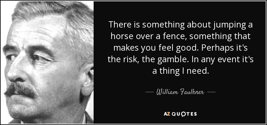 There is something about jumping a horse over a fence, something that makes you feel good. Perhaps it's the risk, the gamble. In any event it's a thing I need. - William Faulkner