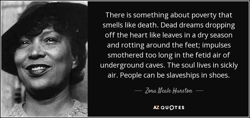 There is something about poverty that smells like death. Dead dreams dropping off the heart like leaves in a dry season and rotting around the feet; impulses smothered too long in the fetid air of underground caves. The soul lives in sickly air. People can be slaveships in shoes. - Zora Neale Hurston