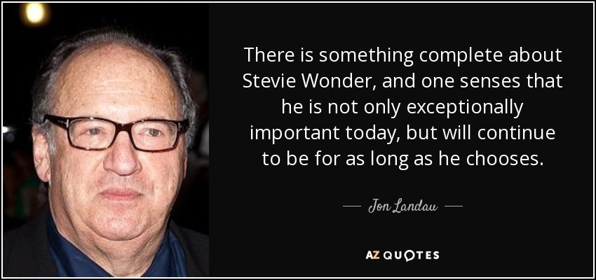 There is something complete about Stevie Wonder, and one senses that he is not only exceptionally important today, but will continue to be for as long as he chooses. - Jon Landau