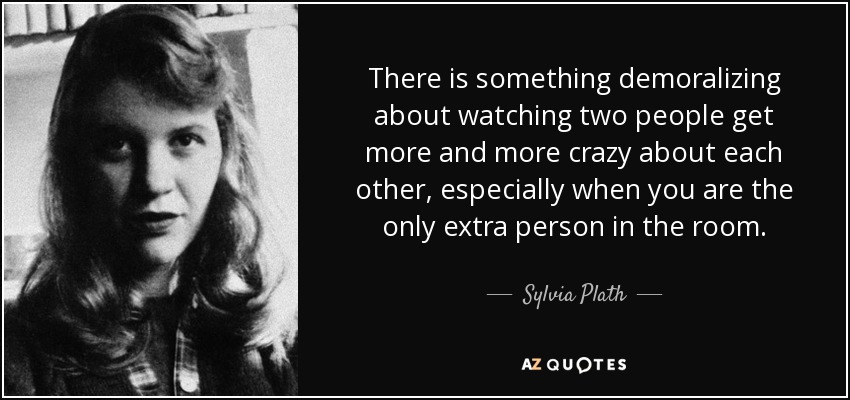 There is something demoralizing about watching two people get more and more crazy about each other, especially when you are the only extra person in the room. - Sylvia Plath