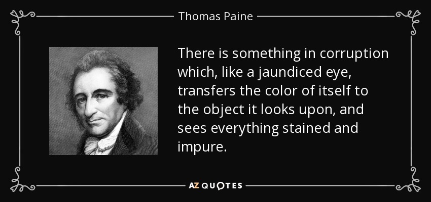 There is something in corruption which, like a jaundiced eye, transfers the color of itself to the object it looks upon, and sees everything stained and impure. - Thomas Paine