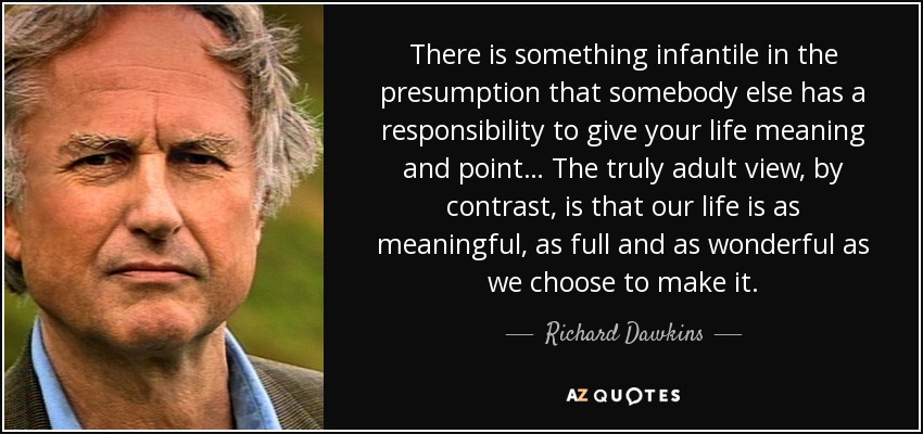 There is something infantile in the presumption that somebody else has a responsibility to give your life meaning and point… The truly adult view, by contrast, is that our life is as meaningful, as full and as wonderful as we choose to make it. - Richard Dawkins
