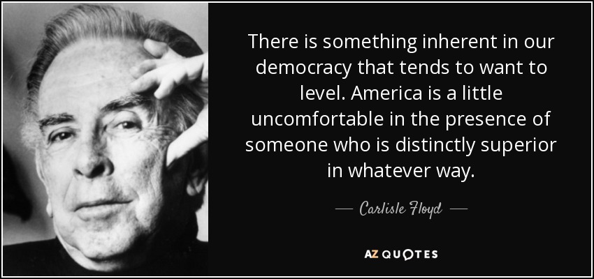 There is something inherent in our democracy that tends to want to level. America is a little uncomfortable in the presence of someone who is distinctly superior in whatever way. - Carlisle Floyd