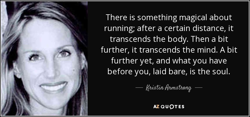There is something magical about running; after a certain distance, it transcends the body. Then a bit further, it transcends the mind. A bit further yet, and what you have before you, laid bare, is the soul. - Kristin Armstrong