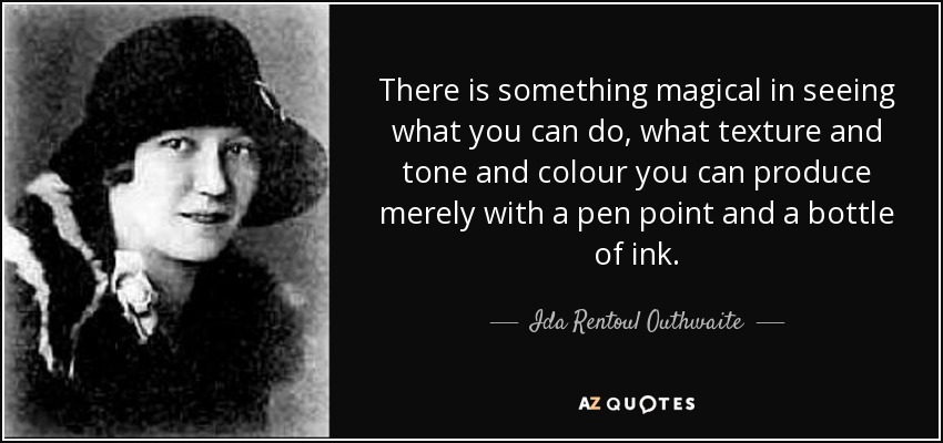 There is something magical in seeing what you can do, what texture and tone and colour you can produce merely with a pen point and a bottle of ink. - Ida Rentoul Outhwaite