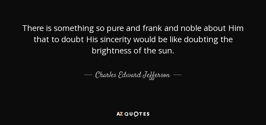 There is something so pure and frank and noble about Him that to doubt His sincerity would be like doubting the brightness of the sun. - Charles Edward Jefferson